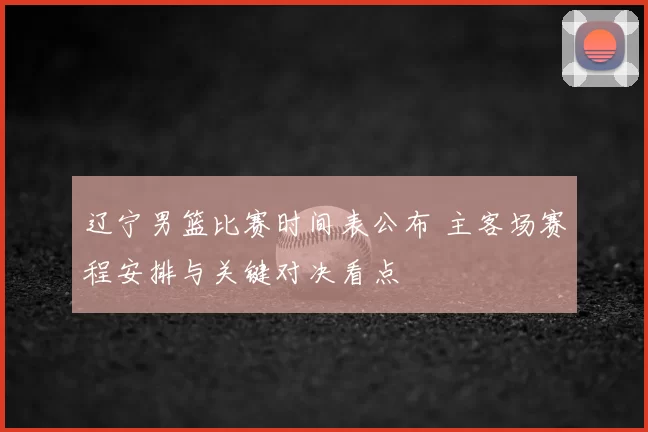 辽宁男篮比赛时间表公布 主客场赛程安排与关键对决看点
