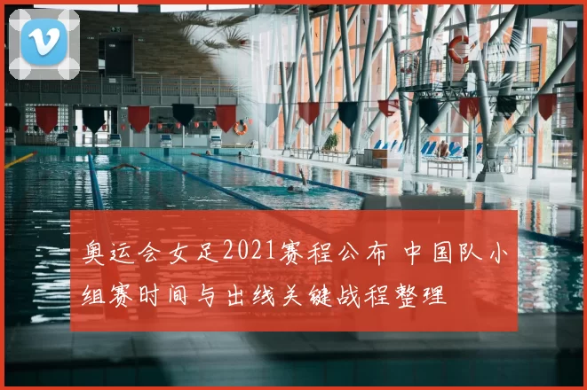 奥运会女足2021赛程公布 中国队小组赛时间与出线关键战程整理