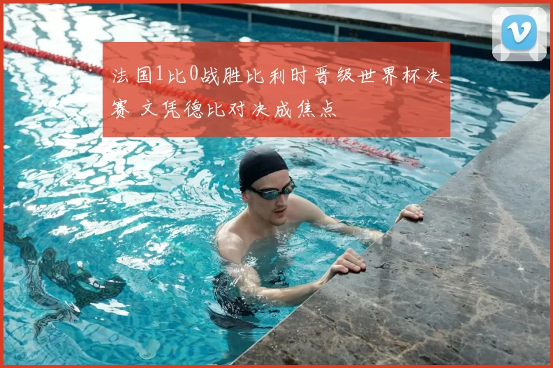 法国1比0战胜比利时晋级世界杯决赛 文凭德比对决成焦点