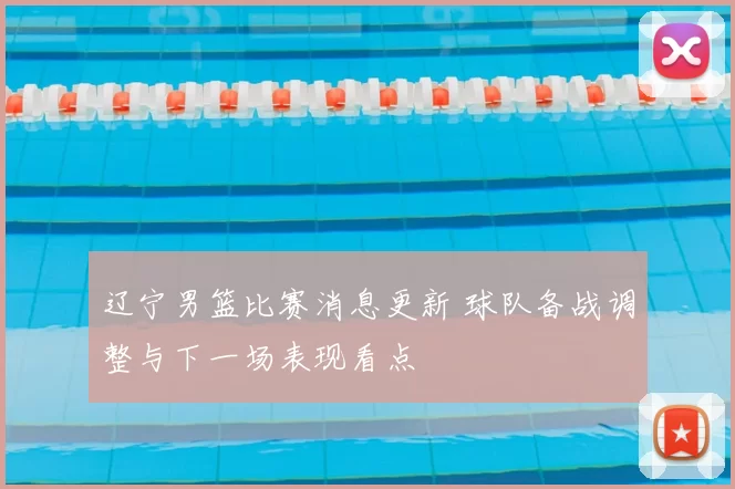 辽宁男篮比赛消息更新 球队备战调整与下一场表现看点