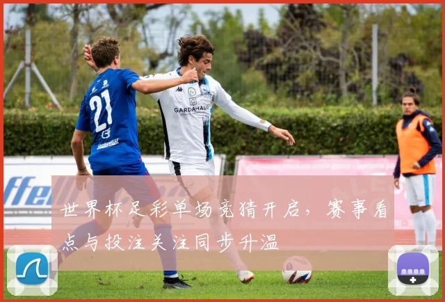 世界杯足彩单场竞猜开启，赛事看点与投注关注同步升温