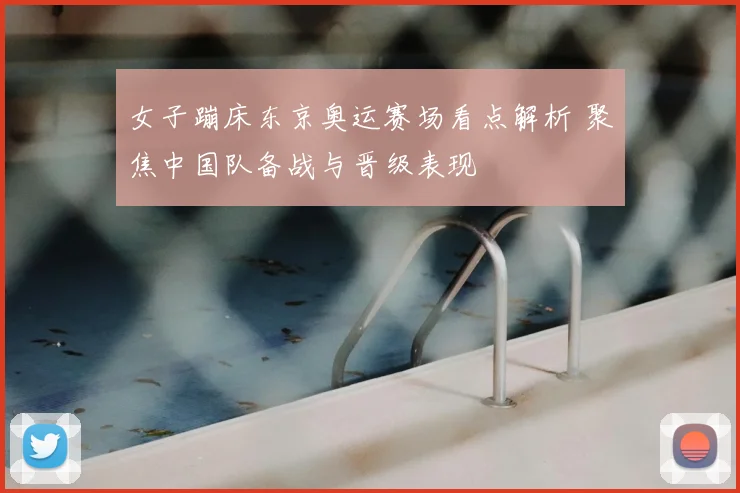 女子蹦床东京奥运赛场看点解析 聚焦中国队备战与晋级表现