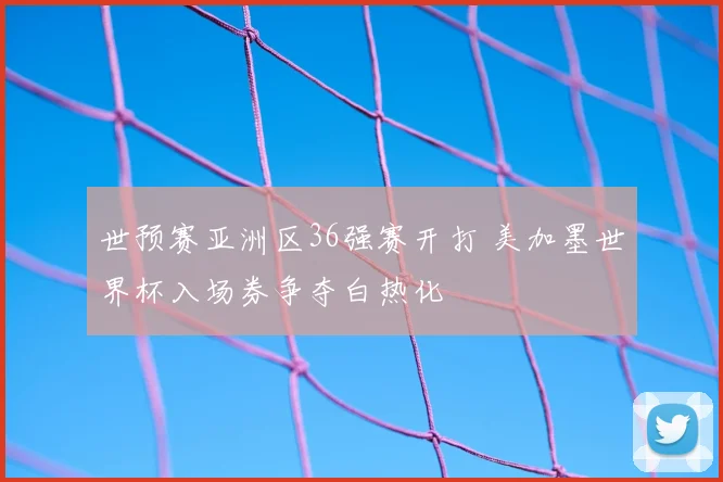 世预赛亚洲区36强赛开打 美加墨世界杯入场券争夺白热化