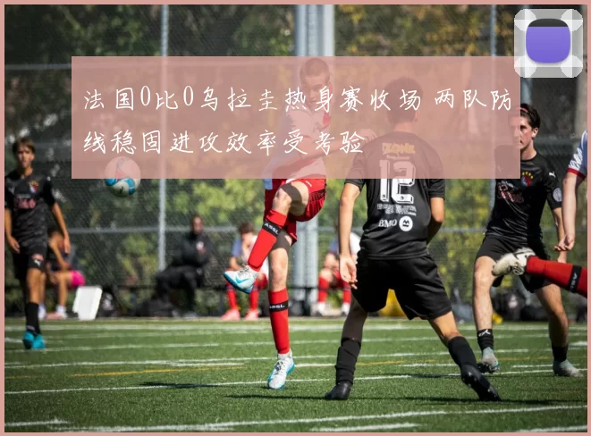 法国0比0乌拉圭热身赛收场 两队防线稳固进攻效率受考验