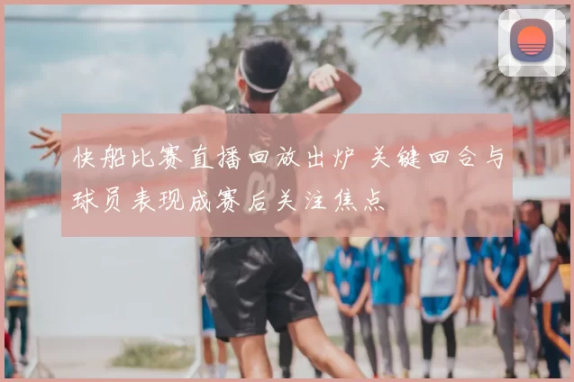 快船比赛直播回放出炉 关键回合与球员表现成赛后关注焦点