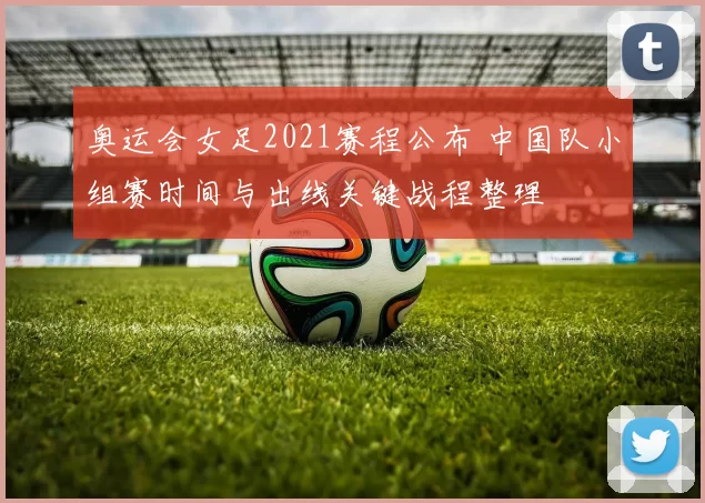 奥运会女足2021赛程公布 中国队小组赛时间与出线关键战程整理