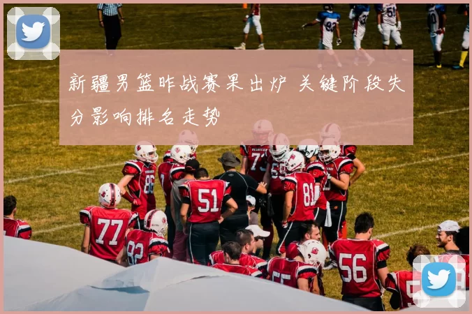 新疆男篮昨战赛果出炉 关键阶段失分影响排名走势