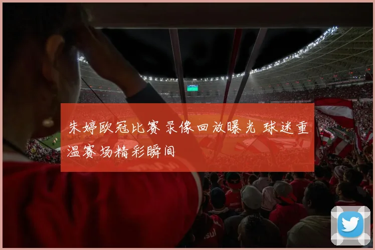 朱婷欧冠比赛录像回放曝光 球迷重温赛场精彩瞬间