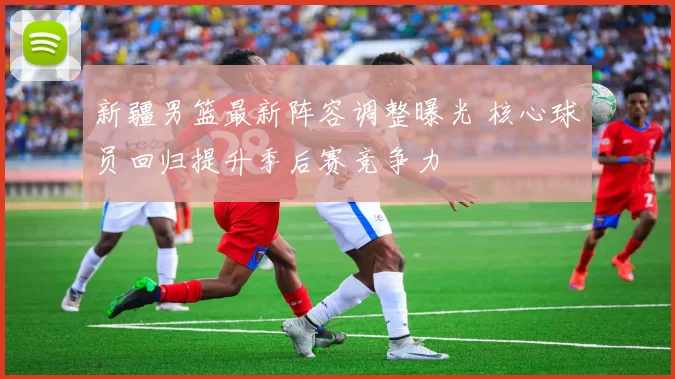 新疆男篮最新阵容调整曝光 核心球员回归提升季后赛竞争力