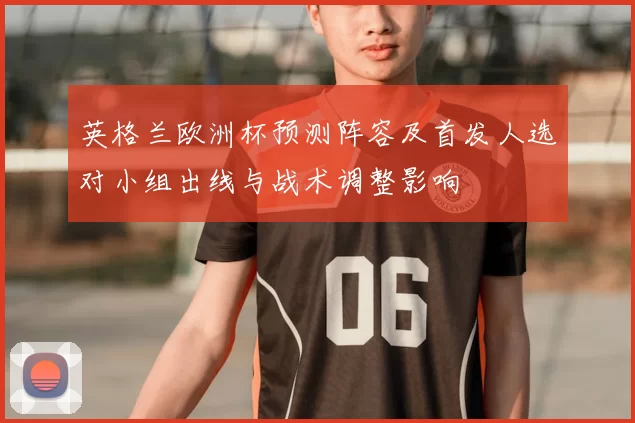 英格兰欧洲杯预测阵容及首发人选对小组出线与战术调整影响