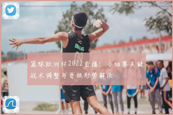 篮球欧洲杯2022直播：小组赛关键战术调整与晋级形势解读